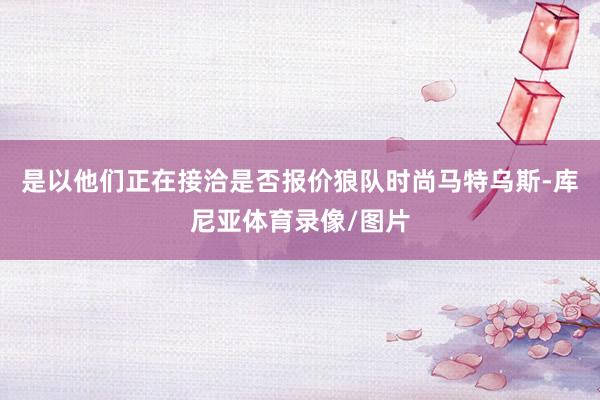 是以他们正在接洽是否报价狼队时尚马特乌斯-库尼亚体育录像/图片