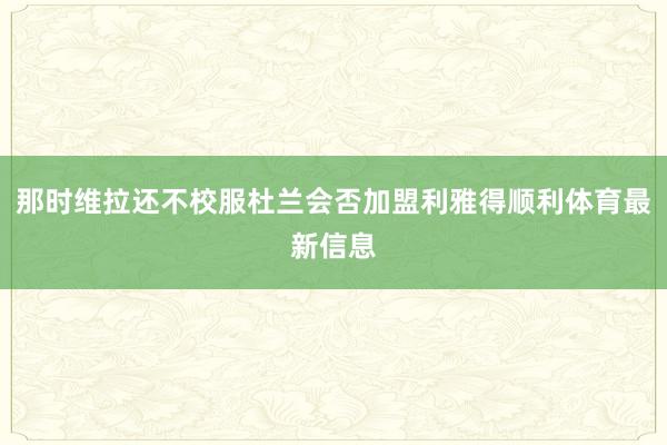 那时维拉还不校服杜兰会否加盟利雅得顺利体育最新信息